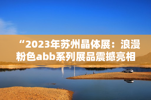 “2023年蘇州晶體展：浪漫粉色abb系列展品震撼亮相”