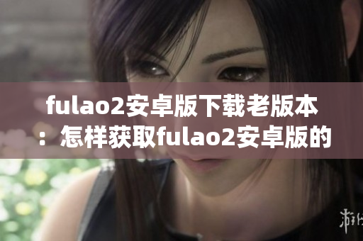 fulao2安卓版下載老版本：怎樣獲取fulao2安卓版的先前版本？(1)