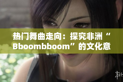 熱門舞曲走向：探究非洲“Bboombboom”的文化意義與全球影響