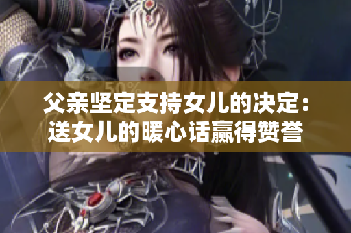 父親堅(jiān)定支持女兒的決定：送女兒的暖心話贏得贊譽(yù)