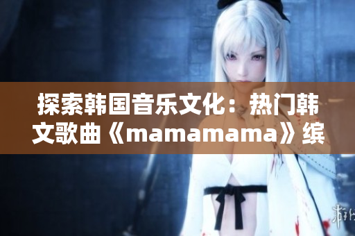 探索韓國音樂文化：熱門韓文歌曲《mamamama》繽紛旋律再現