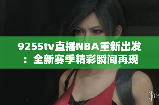 9255tv直播NBA重新出發(fā)：全新賽季精彩瞬間再現(xiàn)