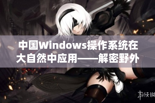 中國Windows操作系統在大自然中應用——解密野外應用和效益