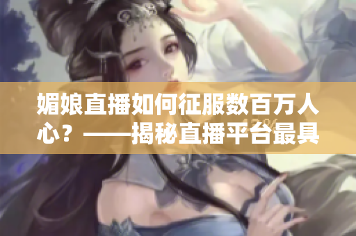 媚娘直播如何征服數(shù)百萬人心？——揭秘直播平臺(tái)最具魅力的女主播