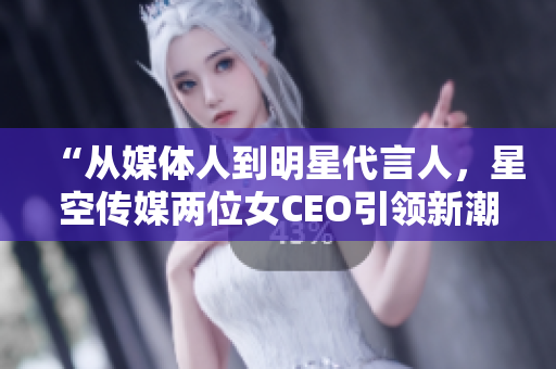 “從媒體人到明星代言人，星空傳媒兩位女CEO引領(lǐng)新潮流”