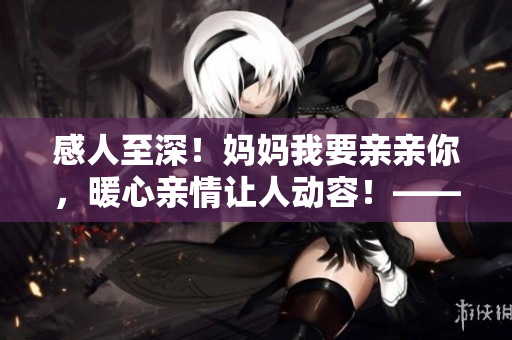 感人至深！媽媽我要親親你，暖心親情讓人動容！——PPT重制版