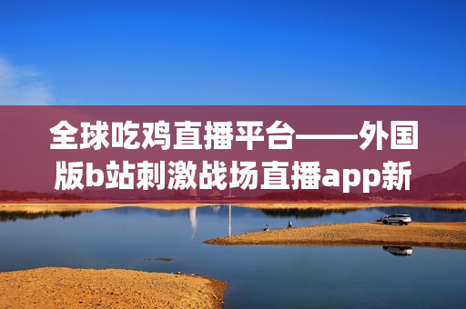 全球吃雞直播平臺——外國版b站刺激戰(zhàn)場直播app新看點(diǎn)