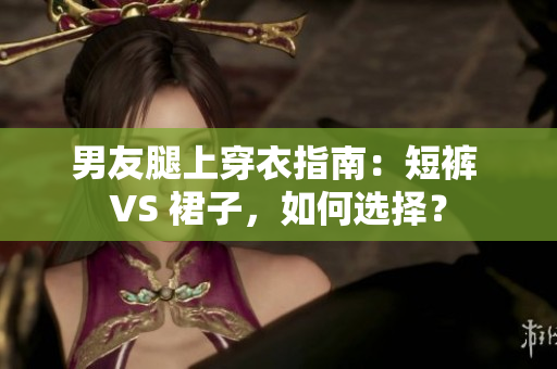 男友腿上穿衣指南：短褲 VS 裙子，如何選擇？