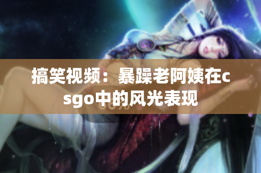 搞笑視頻：暴躁老阿姨在csgo中的風(fēng)光表現(xiàn)