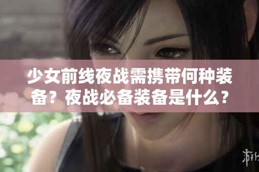 少女前線夜戰(zhàn)需攜帶何種裝備？夜戰(zhàn)必備裝備是什么？