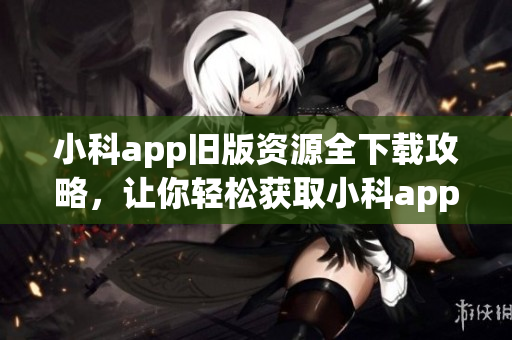 小科app舊版資源全下載攻略，讓你輕松獲取小科app舊版安裝包(1)