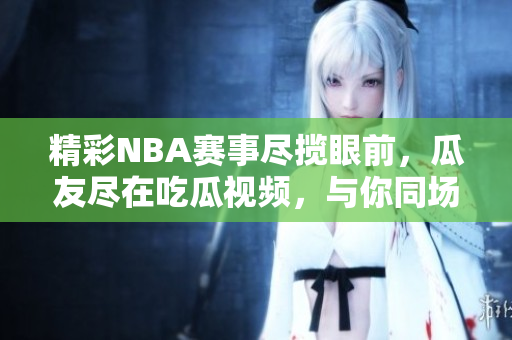 精彩NBA賽事盡攬眼前，瓜友盡在吃瓜視頻，與你同場(chǎng)觀戰(zhàn)！