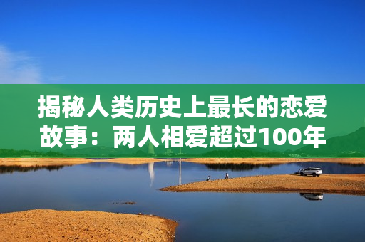 揭秘人類歷史上最長(zhǎng)的戀愛故事：兩人相愛超過100年