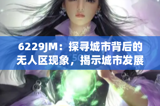 6229JM：探尋城市背后的無人區(qū)現(xiàn)象，揭示城市發(fā)展不平衡的真相