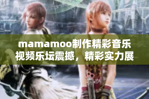 mamamoo制作精彩音樂視頻樂壇震撼，精彩實(shí)力展現(xiàn)