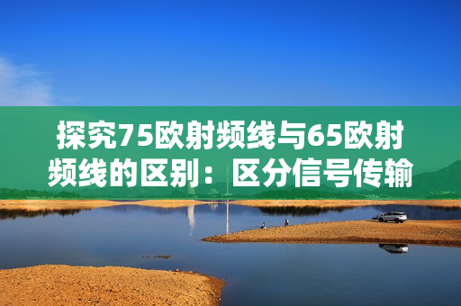 探究75歐射頻線與65歐射頻線的區(qū)別：區(qū)分信號傳輸效率與性能穩(wěn)定性