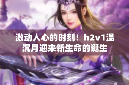 激動人心的時刻！h2v1溫沉月迎來新生命的誕生