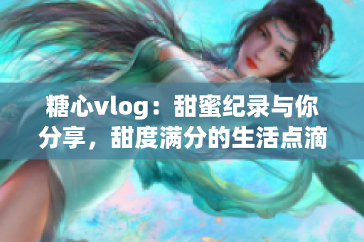 糖心vlog：甜蜜紀(jì)錄與你分享，甜度滿分的生活點滴旅程