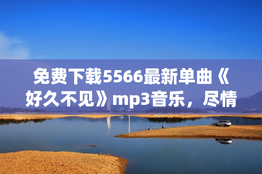 免費下載5566最新單曲《好久不見》mp3音樂，盡情追憶經(jīng)典回憶