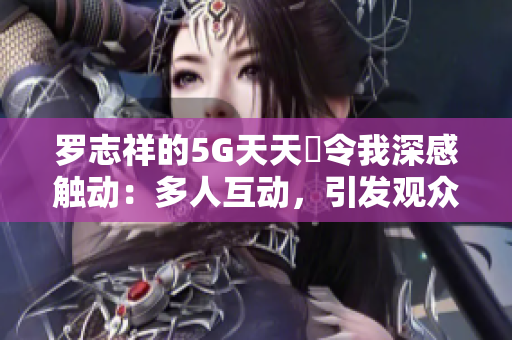 羅志祥的5G天天奭令我深感觸動：多人互動，引發(fā)觀眾共鳴