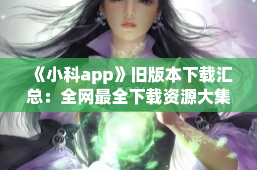 《小科app》舊版本下載匯總：全網(wǎng)最全下載資源大集合！