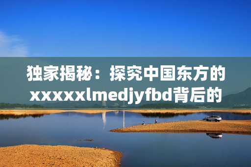 獨家揭秘：探究中國東方的xxxxxlmedjyfbd背后的真相