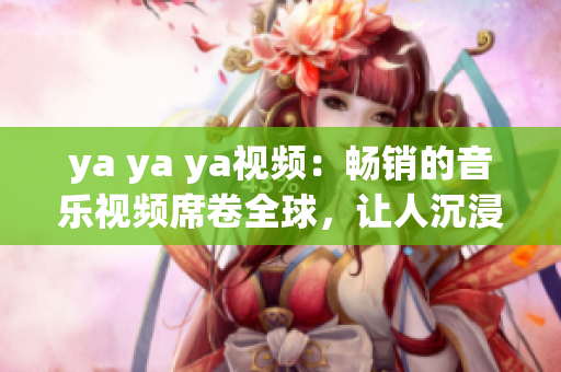 ya ya ya視頻：暢銷的音樂視頻席卷全球，讓人沉浸在音樂的世界