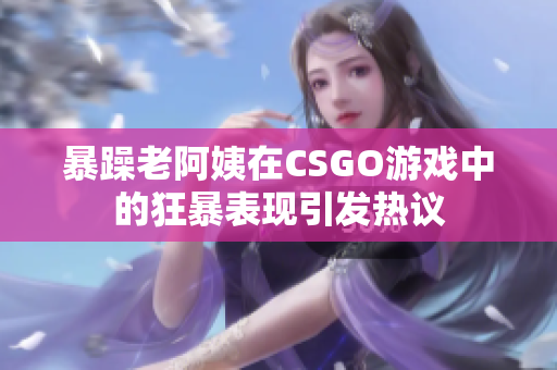 暴躁老阿姨在CSGO游戲中的狂暴表現(xiàn)引發(fā)熱議