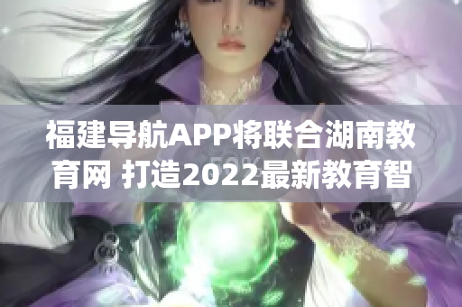 福建導(dǎo)航APP將聯(lián)合湖南教育網(wǎng) 打造2022最新教育智能平臺(tái)(1)