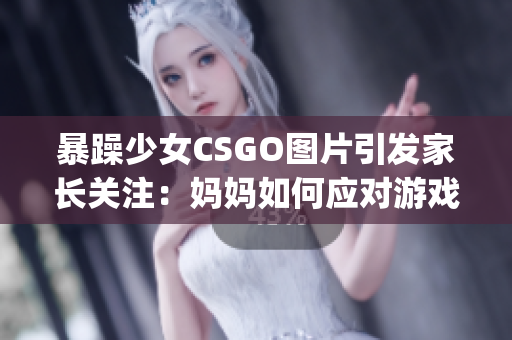 暴躁少女CSGO圖片引發(fā)家長(zhǎng)關(guān)注：媽媽如何應(yīng)對(duì)游戲成癮？(1)