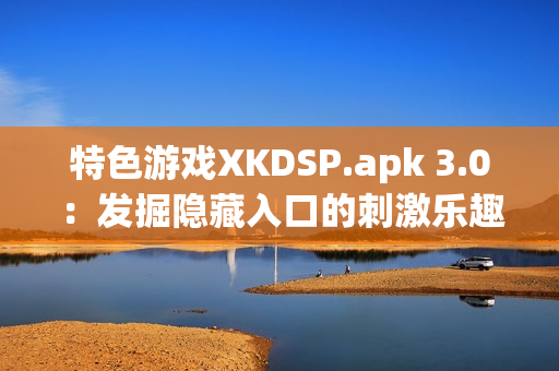 特色游戲XKDSP.apk 3.0：發(fā)掘隱藏入口的刺激樂趣(1)