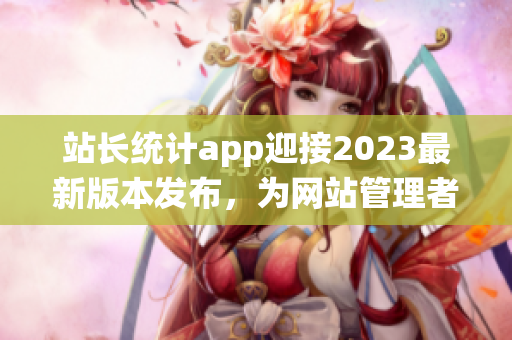 站長統(tǒng)計(jì)app迎接2023最新版本發(fā)布，為網(wǎng)站管理者帶來全新體驗(yàn)(1)