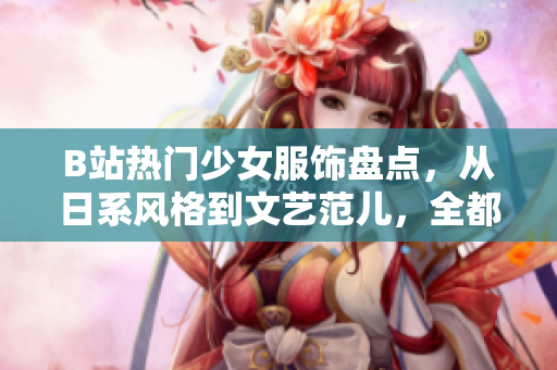 B站熱門少女服飾盤點(diǎn)，從日系風(fēng)格到文藝范兒，全都來(lái)了！