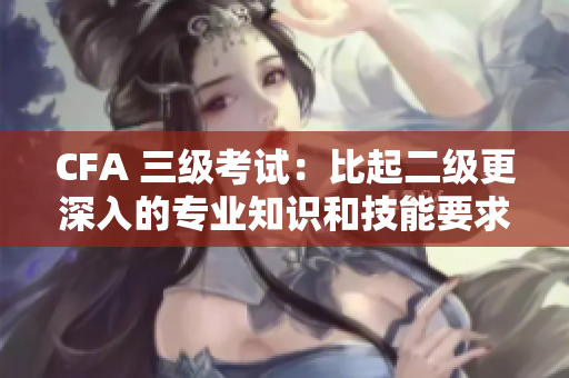 CFA 三級(jí)考試：比起二級(jí)更深入的專(zhuān)業(yè)知識(shí)和技能要求