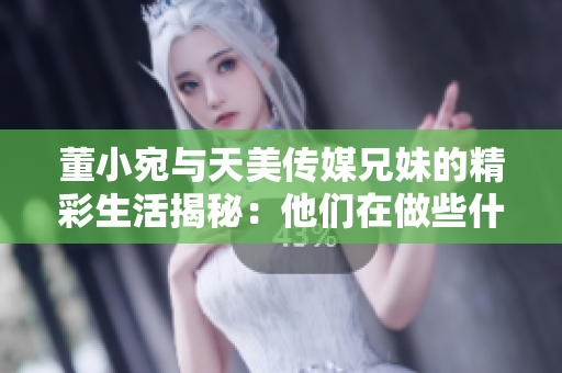 董小宛與天美傳媒兄妹的精彩生活揭秘：他們在做些什么？