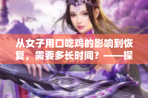 從女子用口吃雞的影響到恢復(fù)，需要多長時(shí)間？——探討女性口交健康問題