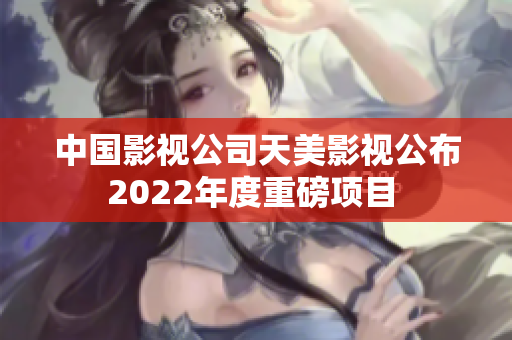 中國影視公司天美影視公布2022年度重磅項(xiàng)目 