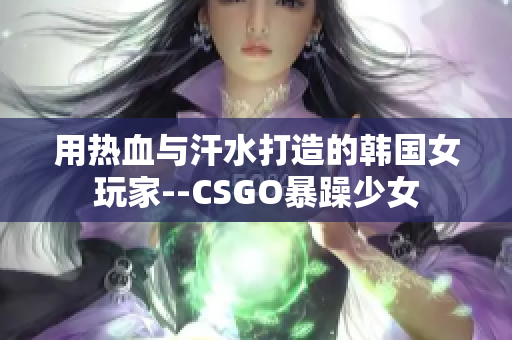 用熱血與汗水打造的韓國(guó)女玩家--CSGO暴躁少女