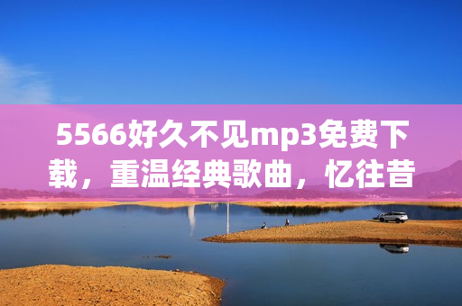 5566好久不見mp3免費下載，重溫經(jīng)典歌曲，憶往昔美好時光