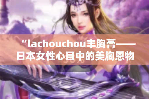 “l(fā)achouchou豐胸膏——日本女性心目中的美胸恩物”