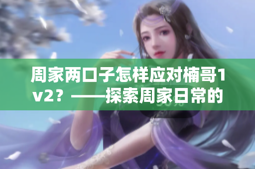 周家兩口子怎樣應對楠哥1v2？——探索周家日常的生活技巧