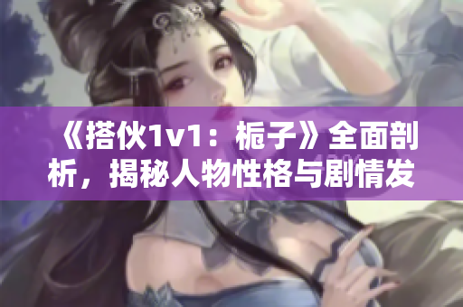 《搭伙1v1：梔子》全面剖析，揭秘人物性格與劇情發(fā)展！