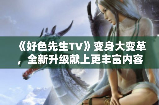 《好色先生TV》變身大變革，全新升級(jí)獻(xiàn)上更豐富內(nèi)容！