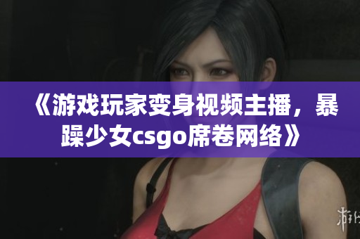 《游戲玩家變身視頻主播，暴躁少女csgo席卷網絡》