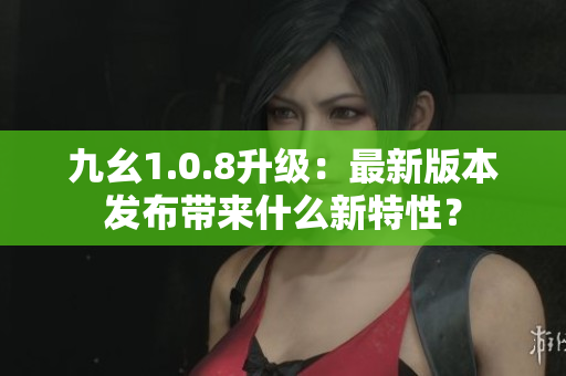 九幺1.0.8升級：最新版本發(fā)布帶來什么新特性？