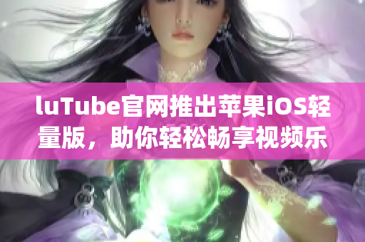 luTube官網(wǎng)推出蘋果iOS輕量版，助你輕松暢享視頻樂趣(1)