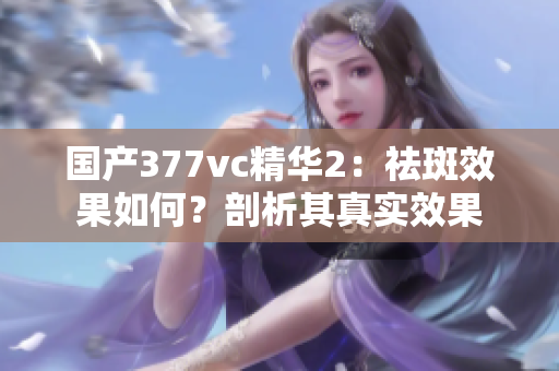 國產(chǎn)377vc精華2：祛斑效果如何？剖析其真實效果