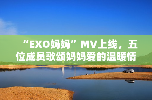 “EXO媽媽”MV上線，五位成員歌頌媽媽愛的溫暖情感