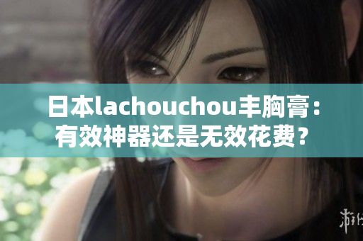 日本lachouchou豐胸膏：有效神器還是無效花費(fèi)？