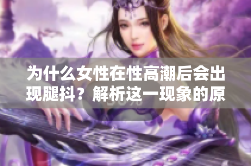 為什么女性在性高潮后會出現(xiàn)腿抖？解析這一現(xiàn)象的原因！